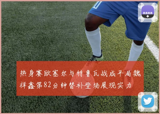 热身赛欧塞尔与特鲁瓦战成平局魏祥鑫第82分钟替补登场展现实力